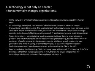 1. Technology is not only an enabler,
it fundamentally changes organisations.
• In the early days of IT, technology was employed to replace mundane, repetitive human
tasks.
• As technology developed, the “amount” of information content it added to simple
transactions, started increasing. The applications of technology become more complex as the
amount of information IT could handle, increased. We moved from simple to increasingly
complex tasks. Instead of being one-dimensional, IT applications became multi-dimensional.
• Today, technology – from statistical models on organisational data, to Internet search
patterns and what that means for business and thought leadership, to interactive “what-if”
customer offers for companies like Amazon.com, to intelligent search engines, to idea
generation and mind-mapping or similar techniques, to customised communication
(including advertising) based upon customer understanding (i.e. Sky in the UK).
• Even in marketing the Marketing CIO is becoming more widespread. IT is inverting “into” the
business, rather than replacing systems. In fact, there is no longer a logical role for
technology, it is literally unlimited if we apply our minds to it.
 