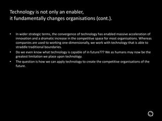 Technology is not only an enabler,
it fundamentally changes organisations (cont.).
• In wider strategic terms, the convergence of technology has enabled massive acceleration of
innovation and a dramatic increase in the competitive space for most organisations. Whereas
companies are used to working one-dimensionally, we work with technology that is able to
straddle traditional boundaries.
• Do we even know what technology is capable of in future??? We as humans may now be the
greatest limitation we place upon technology.
• The question is how we can apply technology to create the competitive organisations of the
future.
 