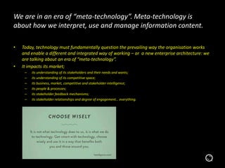 We are in an era of “meta-technology”. Meta-technology is
about how we interpret, use and manage information content.
• Today, technology must fundamentally question the prevailing way the organisation works
and enable a different and integrated way of working – or a new enterprise architecture: we
are talking about an era of “meta-technology”.
• It impacts its market;
– its understanding of its stakeholders and their needs and wants;
– its understanding of its competitive space;
– its business, market, competitive and stakeholder intelligence;
– its people & processes;
– its stakeholder feedback mechanisms;
– its stakeholder relationships and degree of engagement… everything.
 