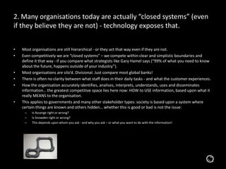 2. Many organisations today are actually “closed systems” (even
if they believe they are not) - technology exposes that.
• Most organisations are still hierarchical - or they act that way even if they are not.
• Even competitively we are “closed systems” – we compete within clear and simplistic boundaries and
define it that way - if you compare what strategists like Gary Hamel says (“99% of what you need to know
about the future, happens outside of your industry”).
• Most organisations are silo’d. Divisional. Just compare most global banks!
• There is often no clarity between what staff does in their daily tasks - and what the customer experiences.
• How the organisation accurately identifies, analises, interprets, understands, uses and disseminates
information… the greatest competitive space lies here now: HOW to USE information, based upon what it
really MEANS to the organisation.
• This applies to governments and many other stakeholder types: society is based upon a system where
certain things are known and others hidden… whether this is good or bad is not the issue:
– Is Assange right or wrong?
– Is Snowden right or wrong?
– This depends upon whom you ask - and why you ask – or what you want to do with the information!
 