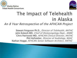 The Impact of Telehealthin AlaskaAn 8 Year Retrospective of the AFHCAN Project Stewart Ferguson Ph.D., Director of Telehealth, ANTHC John Kokesh MD, Chief of Otolaryngology Dept., ANMC Chris Patricoski MD, AFHCAN Clinical Director, ANTHC  Phil Hofstetter, Director of Audiology, NSHC Nathan Hogge, AFHCAN Senior Software Architect, ANTHC 