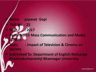  Name :pipavat Gopi
 Roll No. : 25
 Year : 2017
 Paper No:15 Mass Communication and Media
Studies
 Topic : Impact of Television & Cinema on
Society
 Submitted To: Department of English Maharaja
Krushnakumarsinhji Bhavnagar University
 
