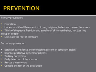 Primary prevention:

• Education
• Understand the differences in cultures, religions, beliefs and human behaviors
• Think of the peace, freedom and equality of all human beings, not just “my
group of people”
• Eliminate the root of terrorism

Secondary prevention

•   Establish surveillance and monitoring system on terrorism attack
•   Improve protective system for citizens
•   Tertiary prevention
•   Early detection of the sources
•   Rescue the survivors
•   Console the rest of the population
 