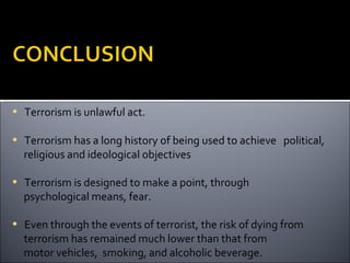 • Terrorism is unlawful act.

• Terrorism has a long history of being used to achieve political,
  religious and ideological objectives

• Terrorism is designed to make a point, through
  psychological means, fear.

• Even through the events of terrorist, the risk of dying from
  terrorism has remained much lower than that from
  motor vehicles, smoking, and alcoholic beverage.
 