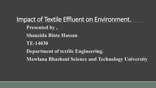 Impact of Textile Effluent on Environment.
Presented by ,
Shanzida Binte Hassan
TE-14030
Department of textile Engineering.
Mawlana Bhashani Science and Technology University
 