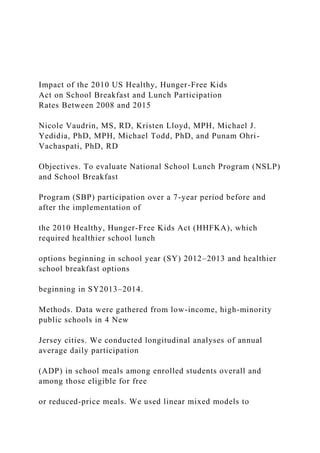 Impact of the 2010 US Healthy, Hunger-Free Kids
Act on School Breakfast and Lunch Participation
Rates Between 2008 and 2015
Nicole Vaudrin, MS, RD, Kristen Lloyd, MPH, Michael J.
Yedidia, PhD, MPH, Michael Todd, PhD, and Punam Ohri-
Vachaspati, PhD, RD
Objectives. To evaluate National School Lunch Program (NSLP)
and School Breakfast
Program (SBP) participation over a 7-year period before and
after the implementation of
the 2010 Healthy, Hunger-Free Kids Act (HHFKA), which
required healthier school lunch
options beginning in school year (SY) 2012–2013 and healthier
school breakfast options
beginning in SY2013–2014.
Methods. Data were gathered from low-income, high-minority
public schools in 4 New
Jersey cities. We conducted longitudinal analyses of annual
average daily participation
(ADP) in school meals among enrolled students overall and
among those eligible for free
or reduced-price meals. We used linear mixed models to
 