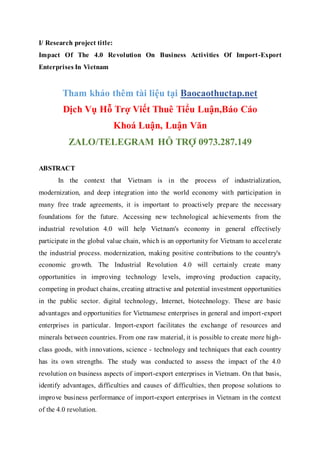 I/ Research project title:
Impact Of The 4.0 Revolution On Business Activities Of Import-Export
Enterprises In Vietnam
Tham khảo thêm tài liệu tại Baocaothuctap.net
Dịch Vụ Hỗ Trợ Viết Thuê Tiểu Luận,Báo Cáo
Khoá Luận, Luận Văn
ZALO/TELEGRAM HỖ TRỢ 0973.287.149
ABSTRACT
In the context that Vietnam is in the process of industrialization,
modernization, and deep integration into the world economy with participation in
many free trade agreements, it is important to proactively prepare the necessary
foundations for the future. Accessing new technological achievements from the
industrial revolution 4.0 will help Vietnam's economy in general effectively
participate in the global value chain, which is an opportunity for Vietnam to accelerate
the industrial process. modernization, making positive contributions to the country's
economic growth. The Industrial Revolution 4.0 will certainly create many
opportunities in improving technology levels, improving production capacity,
competing in product chains, creating attractive and potential investment opportunities
in the public sector. digital technology, Internet, biotechnology. These are basic
advantages and opportunities for Vietnamese enterprises in general and import-export
enterprises in particular. Import-export facilitates the exchange of resources and
minerals between countries. From one raw material, it is possible to create more high-
class goods, with innovations, science - technology and techniques that each country
has its own strengths. The study was conducted to assess the impact of the 4.0
revolution on business aspects of import-export enterprises in Vietnam. On that basis,
identify advantages, difficulties and causes of difficulties, then propose solutions to
improve business performance of import-export enterprises in Vietnam in the context
of the 4.0 revolution.
 