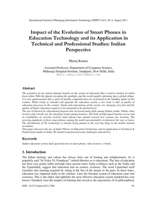 International Journal of Managing Information Technology (IJMIT) Vol.3, No.3, August 2011
DOI : 10.5121/ijmit.2011.3304 39
Impact of the Evolution of Smart Phones in
Education Technology and its Application in
Technical and Professional Studies: Indian
Perspective
Manoj Kumar
Assistant Professor, Department of Computer Science,
Maharaja Surajmal Institute, Janakpuri, New Delhi, India
Email: manoj.rke77@gmail.com
Abstract
The greatness of any nation depends largely on the system of education that is used to nurture its talent
from within. With the digital era taking the spotlight, and the world rapidly reforming into a global village,
it is now quintessential that a spirit of healthy competitiveness be inculcated in the budding minds of this
country. While trying to remodel and upgrade the education system, a key issue is that of quality of
education processes in the country. Needs and expectations of the society are changing very fast and the
quality of higher education requires to be sustained at the desired level.
The use of internet for educational purposes has increased many folds among Indian youths. Online video
lectures and e-books are the emerging trends among learners. The birth of high speed internet access and
its availability on recently evolved smart phones has opened several new avenues for learning. The
growing popularity of these smart phones among the youth can potentially revolutionize the way we learn.
The introduction of 3G technology is already being pinned as the next big thing in the mobile internet
revolution.
This paper discusses the use of Smart Phones in Education Technology and its application in Technical &
Professional studies in India. We intend to put forward some challenges and advices.
Keywords
Indian education system, high speed internet on smart phone, video lectures, e-books.
1. Introduction
The Indian heritage and culture has always been one of leaning and enlightenment. As is
popularly said “Sa Vidya Ya Vimuktaye” (which liberates us is education). The idea of education
has been very grand, noble and high since ancient times. Early evidences such as the Vedas and
the Upanishads, suggest that education had an esoteric existence. The word Upanishad itself
translates into learning acquired by sitting at the feet of the master or the guru. In those times,
education was imparted orally to the scholars. Later the Gurukul system of education came into
existence. This is the oldest and rightfully the most effective education system mankind has ever
known. Gurukuls were the temples of learning that served as the repositories of its philosophical,
 
