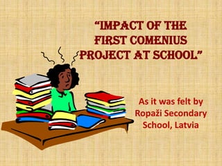 “IMPACT OF THE
FIRST COMENIUS
PROJECT AT SCHOOL”
As it was felt by
Ropaži Secondary
School, Latvia
 
