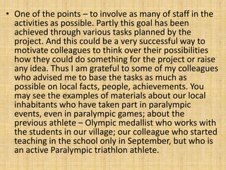 • One of the points – to involve as many of staff in the
activities as possible. Partly this goal has been
achieved through various tasks planned by the
project. And this could be a very successful way to
motivate colleagues to think over their possibilities
how they could do something for the project or raise
any idea. Thus I am grateful to some of my colleagues
who advised me to base the tasks as much as
possible on local facts, people, achievements. You
may see the examples of materials about our local
inhabitants who have taken part in paralympic
events, even in paralympic games; about the
previous athlete – Olympic medallist who works with
the students in our village; our colleague who started
teaching in the school only in September, but who is
an active Paralympic triathlon athlete.
 