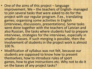 • One of the aims of this project – language
improvement. We – the teachers of English- managed
to join several tasks that were asked to do for the
project with our regular program. F.ex., translating
games; organising some activities in English
(interviews, discussions, presentations). Some tasks
were done together with the teachers of Latvian and
also Russian, the tasks where students had to prepare
interviews, strategies for the interviews, especially in
smaller classes. If such merging is possible, then the
involvement of students in the project work is almost
100 %.
• Modification of syllabus was not felt, because our
students are supposed to know how to present
themselves, how to introduce rules of sport
games, how to give instructions etc. Why not to do it
on the bases of any project tasks?
 
