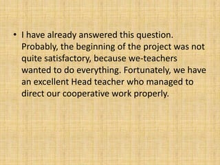 • I have already answered this question.
Probably, the beginning of the project was not
quite satisfactory, because we-teachers
wanted to do everything. Fortunately, we have
an excellent Head teacher who managed to
direct our cooperative work properly.
 