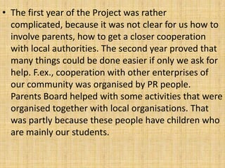 • The first year of the Project was rather
complicated, because it was not clear for us how to
involve parents, how to get a closer cooperation
with local authorities. The second year proved that
many things could be done easier if only we ask for
help. F.ex., cooperation with other enterprises of
our community was organised by PR people.
Parents Board helped with some activities that were
organised together with local organisations. That
was partly because these people have children who
are mainly our students.
 