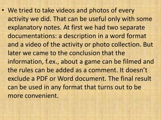 • We tried to take videos and photos of every
activity we did. That can be useful only with some
explanatory notes. At first we had two separate
documentations: a description in a word format
and a video of the activity or photo collection. But
later we came to the conclusion that the
information, f.ex., about a game can be filmed and
the rules can be added as a comment. It doesn’t
exclude a PDF or Word document. The final result
can be used in any format that turns out to be
more convenient.
 