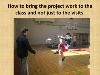 How to bring the project work to the
class and not just to the visits.
 
