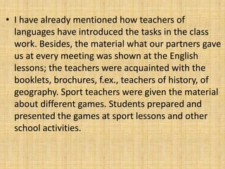 • I have already mentioned how teachers of
languages have introduced the tasks in the class
work. Besides, the material what our partners gave
us at every meeting was shown at the English
lessons; the teachers were acquainted with the
booklets, brochures, f.ex., teachers of history, of
geography. Sport teachers were given the material
about different games. Students prepared and
presented the games at sport lessons and other
school activities.
 