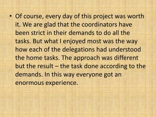 • Of course, every day of this project was worth
it. We are glad that the coordinators have
been strict in their demands to do all the
tasks. But what I enjoyed most was the way
how each of the delegations had understood
the home tasks. The approach was different
but the result – the task done according to the
demands. In this way everyone got an
enormous experience.
 