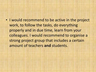 • I would recommend to be active in the project
work, to follow the tasks, do everything
properly and in due time, learn from your
colleagues. I would recommend to organise a
strong project group that includes a certain
amount of teachers and students.
 