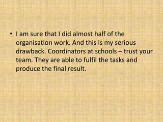 • I am sure that I did almost half of the
organisation work. And this is my serious
drawback. Coordinators at schools – trust your
team. They are able to fulfil the tasks and
produce the final result.
 