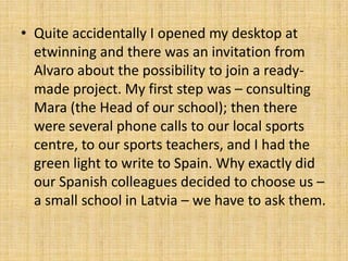 • Quite accidentally I opened my desktop at
etwinning and there was an invitation from
Alvaro about the possibility to join a ready-
made project. My first step was – consulting
Mara (the Head of our school); then there
were several phone calls to our local sports
centre, to our sports teachers, and I had the
green light to write to Spain. Why exactly did
our Spanish colleagues decided to choose us –
a small school in Latvia – we have to ask them.
 