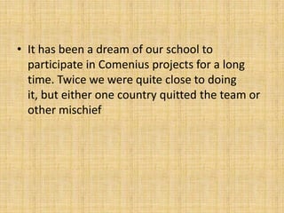 • It has been a dream of our school to
participate in Comenius projects for a long
time. Twice we were quite close to doing
it, but either one country quitted the team or
other mischief
 