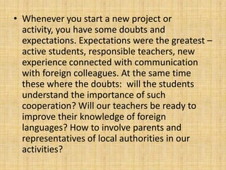 • Whenever you start a new project or
activity, you have some doubts and
expectations. Expectations were the greatest –
active students, responsible teachers, new
experience connected with communication
with foreign colleagues. At the same time
these where the doubts: will the students
understand the importance of such
cooperation? Will our teachers be ready to
improve their knowledge of foreign
languages? How to involve parents and
representatives of local authorities in our
activities?
 