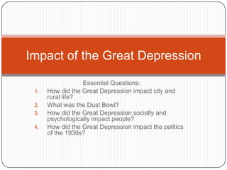 Impact of the Great Depression

                  Essential Questions:
      How did the Great Depression impact city and
 1.
      rural life?
      What was the Dust Bowl?
 2.
      How did the Great Depression socially and
 3.
      psychologically impact people?
      How did the Great Depression impact the politics
 4.
      of the 1930s?
 