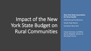 Impact of the New
York State Budget on
Rural Communities
New York State Association
for Rural Health
2018 Annual Conference
Greek Peak Resort
Cortland, New York
Casey Harrison, Certified
Nurse Midwife, Doctor of
Nursing Practice
 