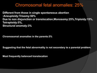 Chromosomal fetal anomalies: 25%
Different from those in single spontaneous abortion
:Aneuploidy:Trisomy:50%
Due to non disjunction or translocation,Monosomy:25%,Triploidy:15%,
Tetraploidy:5%,
Structural anomaly:3%
Chromosomal anomalies in the parents:5%
Suggesting that the fetal abnormality is not secondary to a parental problem.
Most frequently balanced translocation
 