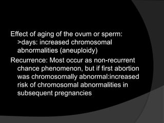 Effect of aging of the ovum or sperm:
>days: increased chromosomal
abnormalities (aneuploidy)
Recurrence: Most occur as non-recurrent
chance phenomenon, but if first abortion
was chromosomally abnormal:increased
risk of chromosomal abnormalities in
subsequent pregnancies
 