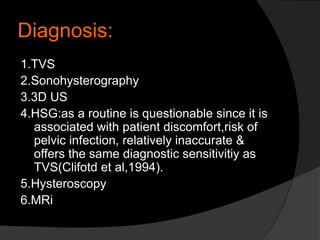 Diagnosis:
1.TVS
2.Sonohysterography
3.3D US
4.HSG:as a routine is questionable since it is
associated with patient discomfort,risk of
pelvic infection, relatively inaccurate &
offers the same diagnostic sensitivitiy as
TVS(Clifotd et al,1994).
5.Hysteroscopy
6.MRi
 