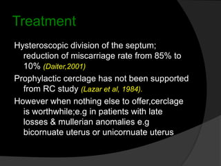 Treatment
Hysteroscopic division of the septum;
reduction of miscarriage rate from 85% to
10% (Daiter,2001)
Prophylactic cerclage has not been supported
from RC study (Lazar et al, 1984).
However when nothing else to offer,cerclage
is worthwhile;e.g in patients with late
losses & mullerian anomalies e.g
bicornuate uterus or unicornuate uterus
 
