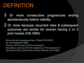 DEFINITION
3 Or more consecutive pregnancies ending
spontaneously before viability.
2 Or more because recurrent risks & subsequent
outcomes are similar for woman having 2 or 3
prior losses (Hill,1994)
Recurrent early pregnancy loss:<15w(ACOG,2001)
Or <20 W(Speroff,1999)
Primary: No Previous full term pregnancy.
Secondary: previous full term pregnancy. The prognosis of
Secondary RPL is better than primary (Roman et al,1980).
 