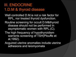 III. ENDOCRINE
1.D.M & thyroid disease
Well controlled D.M.is not a risk factor for
RPL, nor treated thyroid dysfunction.
Routine screening for occult D.M&thyroid
disease should not be performed in
asymptomatic women with RPL.(C).
The high frequency of hypothyroidism
warrants screening of TSH(Plouffe et
al,1992).
Acguired uterine anomalies include uterine
adhesions and leiomyomata
 