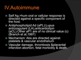 IV.Autoimmune
 Self Ag.=hum oral or cellular response is
directed against a specific component of
the host.
 Antiphospholipid Ad (aPL):Lupus
anticoagulant (LA),anticardiolipin
(aCL).Other aP1 are of no clinical value (c)
(Branch et al,1997)
 Mechanism: Abs are directed against
platelets & vascular endothelium
 Vascular damage, thrombosis &placental
infarction abortion, fetal morbidity & death.
 