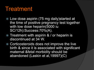 Treatment
 Low dose aspirin (75 mg daily)started at
the time of positive pregnancy test together
with low dose heparin(5000 iu
SC/12h):Success:70%(A).
 Treatment with aspirin & / or heparin is
discontinued at 34 W.
 Corticosteroids does not improve the live
birth & since it is associated with significant
maternal &fetal morbidity should be
abandoned (Laskin et al,19997)(C)
 