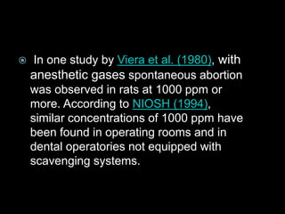  In one study by Viera et al. (1980), with
anesthetic gases spontaneous abortion
was observed in rats at 1000 ppm or
more. According to NIOSH (1994),
similar concentrations of 1000 ppm have
been found in operating rooms and in
dental operatories not equipped with
scavenging systems.
 