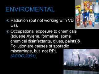ENVIROMENTAL
 Radiation (but not working with VD
Us),
 Occupational exposure to chemicals
(toluene.Xylene, formaline, some
chemical disinfectants, glues, paints)&
Pollution are causes of sporadic
miscarriage, but not RPL
(ACOG,2001).
 
