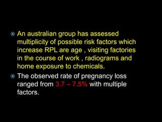  An australian group has assessed
multiplicity of possible risk factors which
increase RPL are age , visiting factories
in the course of work , radiograms and
home exposure to chemicals.
 The observed rate of pregnancy loss
ranged from 3.7 – 7.5% with multiple
factors.
 
