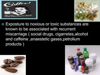  Exposture to noxious or toxic substances are
known to be associated with recurrent
miscarriage ( social drugs, cigarretes,alcohol
and caffeine ,anaestetic gases,petrolium
products )
 