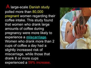 A large-scale Danish study
polled more than 80,000
pregnant women regarding their
coffee intake. This study found
that women who drank large
amounts of coffee during
pregnancy were more likely to
experience a miscarriage.
Women who drank more than 2
cups of coffee a day had a
slightly increased risk of
miscarriage, while those that
drank 8 or more cups
experienced a 59% increase.
 