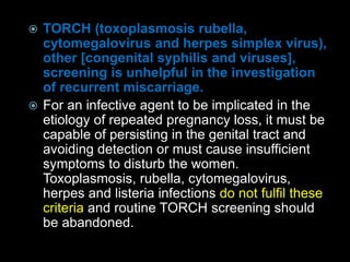  TORCH (toxoplasmosis rubella,
cytomegalovirus and herpes simplex virus),
other [congenital syphilis and viruses],
screening is unhelpful in the investigation
of recurrent miscarriage.
 For an infective agent to be implicated in the
etiology of repeated pregnancy loss, it must be
capable of persisting in the genital tract and
avoiding detection or must cause insufficient
symptoms to disturb the women.
Toxoplasmosis, rubella, cytomegalovirus,
herpes and listeria infections do not fulfil these
criteria and routine TORCH screening should
be abandoned.
 