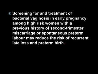  Screening for and treatment of
bacterial vaginosis in early pregnancy
among high risk women with a
previous history of second-trimester
miscarriage or spontaneous preterm
labour may reduce the risk of recurrent
late loss and preterm birth.
 