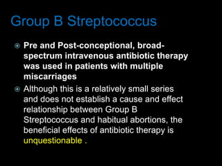 Group B Streptococcus
 Pre and Post-conceptional, broad-
spectrum intravenous antibiotic therapy
was used in patients with multiple
miscarriages
 Although this is a relatively small series
and does not establish a cause and effect
relationship between Group B
Streptococcus and habitual abortions, the
beneficial effects of antibiotic therapy is
unquestionable .
 