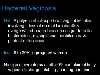 Bacterial Vaginosis
Def : A polymicrobial superficial vaginal infection
involving a loss of normal lactobacilli &
overgrowth of anaerobes such as gardnerella ,
bacteroides , mycoplasma , mobiluncus &
peptostreptococcus
Inci : 8 to 20% in pregnant women
No sign or symptoms at all. 50% complain of fishy
vaginal discharge , itching , burning urination
 