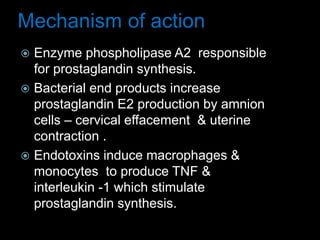 Mechanism of action
 Enzyme phospholipase A2 responsible
for prostaglandin synthesis.
 Bacterial end products increase
prostaglandin E2 production by amnion
cells – cervical effacement & uterine
contraction .
 Endotoxins induce macrophages &
monocytes to produce TNF &
interleukin -1 which stimulate
prostaglandin synthesis.
 