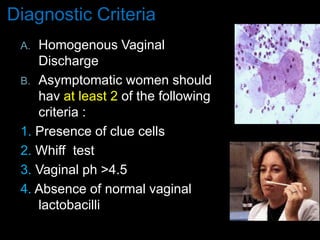 Diagnostic Criteria
A. Homogenous Vaginal
Discharge
B. Asymptomatic women should
hav at least 2 of the following
criteria :
1. Presence of clue cells
2. Whiff test
3. Vaginal ph >4.5
4. Absence of normal vaginal
lactobacilli
 