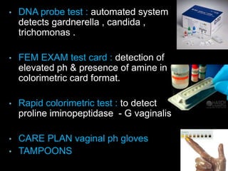 • DNA probe test : automated system
detects gardnerella , candida ,
trichomonas .
• FEM EXAM test card : detection of
elevated ph & presence of amine in a
colorimetric card format.
• Rapid colorimetric test : to detect
proline iminopeptidase - G vaginalis
• CARE PLAN vaginal ph gloves
• TAMPOONS
 