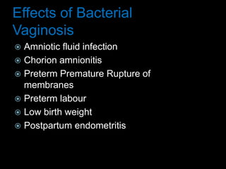 Effects of Bacterial
Vaginosis
 Amniotic fluid infection
 Chorion amnionitis
 Preterm Premature Rupture of
membranes
 Preterm labour
 Low birth weight
 Postpartum endometritis
 