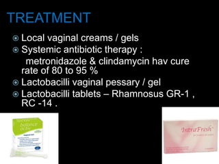TREATMENT
 Local vaginal creams / gels
 Systemic antibiotic therapy :
metronidazole & clindamycin hav cure
rate of 80 to 95 %
 Lactobacilli vaginal pessary / gel
 Lactobacilli tablets – Rhamnosus GR-1 ,
RC -14 .
 